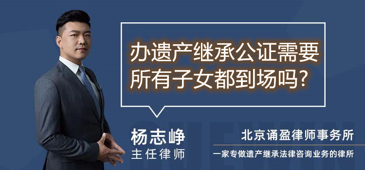 辦遺產(chǎn)繼承公證需要所有子女都到場嗎?